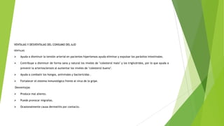 VENTAJAS Y DESVENTAJAS DEL CONSUMO DEL AJO
VENTAJAS



Ayuda a disminuir la tensión arterial en pacientes hipertensos ayuda eliminar y expulsar los parásitos intestinales.



Contribuye a disminuir de forma sana y natural los niveles de "colesterol malo" y los triglicéridos, por lo que ayuda a
prevenir la arteriosclerosis al aumentar los niveles de "colesterol bueno".



Ayuda a combatir los hongos, antivirales y bactericidas .



Fortalecer el sistema inmunológico frente al virus de la gripe.

Desventajas


Produce mal aliento.



Puede provocar migrañas.



Ocasionalmente causa dermatitis por contacto.

 