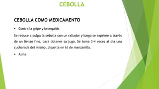 CEBOLLA
CEBOLLA COMO MEDICAMENTO
 Contra la gripe y bronquitis
Se reduce a pulpa la cebolla con un rallador y luego se exprime a través
de un lienzo fino, para obtener su jugo. Se toma 3-4 veces al día una
cucharada del mismo, disuelta en té de manzanilla.
 Asma

 