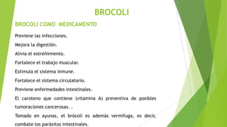 BROCOLI
BROCOLI COMO MEDICAMENTO
Previene las infecciones.
Mejora la digestión.

Alivia el estreñimiento.
Fortalece el trabajo muscular.
Estimula el sistema inmune.
Fortalece el sistema circulatorio.
Previene enfermedades intestinales.
El caroteno que contiene (vitamina A) preventiva de posibles
tumoraciones cancerosas. .
Tomado en ayunas, el brócoli es además vermífuga, es decir,
combate los parásitos intestinales.

 