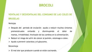 BROCOLI
VENTAJAS Y DESVENTAJAS DEL CONSUMO DE LAS COLES DE

BRUSELAS
Ventajas
 Después del periodo de ovulación ayuda a reducir muchos síntomas
premenstruales

evitando

y

disminuyendo

el

dolor

mamas, irritabilidad, hinchazón de los cambios en la alimentación.
 Reducir el riesgo de sufrir de cáncer al pulmón, estomago o colon.

 Ayuda a prevenir cataratas y el glaucoma.
Desventaja
 El mal olor que producen cuando se están cocinando.

de

 