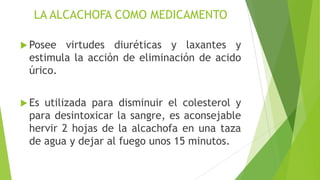 LA ALCACHOFA COMO MEDICAMENTO
 Posee

virtudes diuréticas y laxantes y
estimula la acción de eliminación de acido
úrico.

 Es

utilizada para disminuir el colesterol y
para desintoxicar la sangre, es aconsejable
hervir 2 hojas de la alcachofa en una taza
de agua y dejar al fuego unos 15 minutos.

 