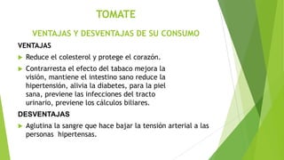 TOMATE
VENTAJAS Y DESVENTAJAS DE SU CONSUMO
VENTAJAS


Reduce el colesterol y protege el corazón.



Contrarresta el efecto del tabaco mejora la
visión, mantiene el intestino sano reduce la
hipertensión, alivia la diabetes, para la piel
sana, previene las infecciones del tracto
urinario, previene los cálculos biliares.

DESVENTAJAS


Aglutina la sangre que hace bajar la tensión arterial a las
personas hipertensas.

 