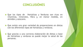 CONCLUSIÓNES


Que los tipos de Hortalizas y Verduras son ricas en
vitaminas, minerales, fibra y, en menor medida, en
almidón y azúcares.



Que existe una gran variedad de preparaciones en dietas
con los diferentes tipos de hortalizas y verduras.



Que gracias a una correcta elaboración de dietas a base
de hortalizas y verduras se puede mejor la salud de las
personas.

 