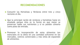RECOMENDACIONES


Consumir las Hortalizas y Verduras entre tres y cinco
raciones al día.



Que la principal ración de verduras y hortalizas fuese en
ensalada porque ésta es la forma en que mejor se
preservan todos sus nutrientes y si es posible comerlo
como plato de entrada.



Promover la incorporación de estos alimentos tan
esenciales en la dieta en una cantidad suficiente en los
mercados, centros comerciales y más sitios de expansión
de alimentos.

 