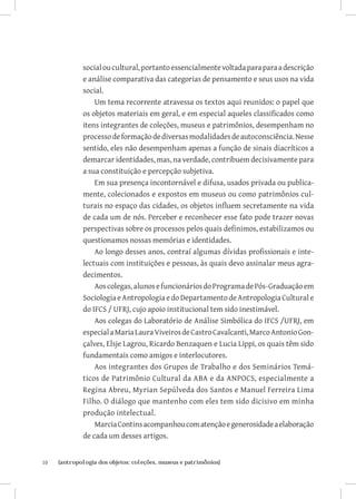 social ou cultural, portanto essencialmente voltada para para a descrição
              e análise comparativa das categorias de pensamento e seus usos na vida
              social.
                  Um tema recorrente atravessa os textos aqui reunidos: o papel que
              os objetos materiais em geral, e em especial aqueles classificados como
              itens integrantes de coleções, museus e patrimônios, desempenham no
              processo de formação de diversas modalidades de autoconsciência. Nesse
              sentido, eles não desempenham apenas a função de sinais diacríticos a
              demarcar identidades, mas, na verdade, contribuem decisivamente para
              a sua constituição e percepção subjetiva.
                  Em sua presença incontornável e difusa, usados privada ou publica-
              mente, colecionados e expostos em museus ou como patrimônios cul-
              turais no espaço das cidades, os objetos influem secretamente na vida
              de cada um de nós. Perceber e reconhecer esse fato pode trazer novas
              perspectivas sobre os processos pelos quais definimos, estabilizamos ou
              questionamos nossas memórias e identidades.
                  Ao longo desses anos, contraí algumas dívidas profissionais e inte-
              lectuais com instituições e pessoas, às quais devo assinalar meus agra-
              decimentos.
                  Aos colegas, alunos e funcionários do Programa de Pós-Graduação em
              Sociologia e Antropologia e do Departamento de Antropologia Cultural e
              do IFCS / UFRJ, cujo apoio institucional tem sido inestimável.
                  Aos colegas do Laboratório de Análise Simbólica do IFCS /UFRJ, em
              especial a Maria Laura Viveiros de Castro Cavalcanti, Marco Antonio Gon-
              çalves, Elsje Lagrou, Ricardo Benzaquen e Lucia Lippi, os quais têm sido
              fundamentais como amigos e interlocutores.
                  Aos integrantes dos Grupos de Trabalho e dos Seminários Temá-
              ticos de Patrimônio Cultural da ABA e da ANPOCS, especialmente a
              Regina Abreu, Myrian Sepúlveda dos Santos e Manuel Ferreira Lima
              Filho. O diálogo que mantenho com eles tem sido dicisivo em minha
              produção intelectual.
                  Marcia Contins acompanhou com atenção e generosidade a elaboração
              de cada um desses artigos.


10	   {antropologia dos objetos: coleções, museus e patrimônios}
 
