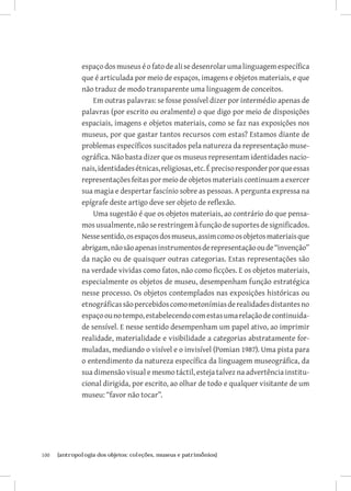 espaço dos museus é o fato de ali se desenrolar uma linguagem específica
               que é articulada por meio de espaços, imagens e objetos materiais, e que
               não traduz de modo transparente uma linguagem de conceitos.
                   Em outras palavras: se fosse possível dizer por intermédio apenas de
               palavras (por escrito ou oralmente) o que digo por meio de disposições
               espaciais, imagens e objetos materiais, como se faz nas exposições nos
               museus, por que gastar tantos recursos com estas? Estamos diante de
               problemas específicos suscitados pela natureza da representação muse-
               ográfica. Não basta dizer que os museus representam identidades nacio-
               nais, identidades étnicas, religiosas, etc. É preciso responder por que essas
               representações feitas por meio de objetos materiais continuam a exercer
               sua magia e despertar fascínio sobre as pessoas. A pergunta expressa na
               epígrafe deste artigo deve ser objeto de reflexão.
                   Uma sugestão é que os objetos materiais, ao contrário do que pensa-
               mos usualmente, não se restringem à função de suportes de significados.
               Nesse sentido, os espaços dos museus, assim como os objetos materiais que
               abrigam, não são apenas instrumentos de representação ou de “invenção”
               da nação ou de quaisquer outras categorias. Estas representações são
               na verdade vividas como fatos, não como ficções. E os objetos materiais,
               especialmente os objetos de museu, desempenham função estratégica
               nesse processo. Os objetos contemplados nas exposições históricas ou
               etnográficas são percebidos como metonímias de realidades distantes no
               espaço ou no tempo, estabelecendo com estas uma relação de continuida-
               de sensível. E nesse sentido desempenham um papel ativo, ao imprimir
               realidade, materialidade e visibilidade a categorias abstratamente for-
               muladas, mediando o visível e o invisível (Pomian 1987). Uma pista para
               o entendimento da natureza específica da linguagem museográfica, da
               sua dimensão visual e mesmo táctil, esteja talvez na advertência institu-
               cional dirigida, por escrito, ao olhar de todo e qualquer visitante de um
               museu: “favor não tocar”.




100	   {antropologia dos objetos: coleções, museus e patrimônios}
 