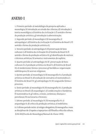 ANEXO I
 1. Primeiro período: a) metodologia da pesquisa aplicada a
 museologia; b) introdução ao estudo das ciências; d) introdução à
 teoria museológica; e) história da civilização I; f) sentido e forma
 da produção artística; g) introdução à administração;
 2. Segundo período: a) museologia I; b) museografia; c)
 antropologia I; d) história da civilização II; e) história do Brasil I; f)
 sentido e forma da produção artística II;
 3. Terceiro período: a) antropologia II; b) preservação de bens
 culturais I; d) história da civilização III; e) história do Brasil II; f)
 sentido e forma da produção artística III; g) identificação de motivos
 e técnicas artísticas; h) armaria e instrumentos de suplício;
 4. Quarto período: a) antropologia III; b) preservação de bens
 culturais II; c) produção artística no Brasil I; d) história do Brasil
 III; e) modernismo: forma e processo; g) heráldica e organização
 nobiliárquica; h) acervos religiosos;
 5. Quinto período: a) museologia II; b) museografia II; c) produção
 artística no Brasil II; d) evolução do vestuário; e) numismática I;
 f) história do Brasil IV; g) antropologia IV; h) vanguarda: forma e
 processo;
 6. Sexto período: a) museologia III; b) museografia III; c) produção
 artística no Brasil; d) arqueologia I; e) condecorações e bandeiras;
 f) numismática II; g) vidros, cristais, cerâmicas, faianças e
 porcelanas; h) ourivesaria e bronzes;
 7. Sétimo período: a) museologia IV; b) museografia IV; c)
 arqueologia II; d) crítica da produção artística; e) mobiliário;
 8. O último período inclui: a) estágio obrigatório, b) monografia e mais
 as disciplinas de c) tapetes e tapeçarias e d) filosofia crítica da cultura.
 (UNI-RIO/Escola de Museologia/Manual do Aluno 1993).



                         		
                          {josé reginaldo santos gonçalves}                     101
 