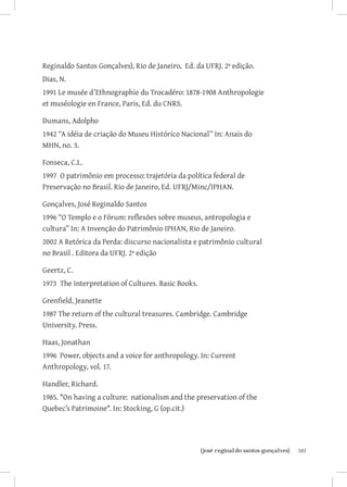 Reginaldo Santos Gonçalves), Rio de Janeiro, Ed. da UFRJ. 2ª edição.
Dias, N.
1991 Le musée d’Ethnographie du Trocadéro: 1878-1908 Anthropologie
et muséologie en France, Paris, Ed. du CNRS.

Dumans, Adolpho
1942 “A idéia de criação do Museu Histórico Nacional” In: Anais do
MHN, no. 3.

Fonseca, C.L.
1997 O patrimônio em processo: trajetória da política federal de
Preservação no Brasil. Rio de Janeiro, Ed. UFRJ/Minc/IPHAN.

Gonçalves, José Reginaldo Santos
1996 “O Templo e o Fórum: reflexões sobre museus, antropologia e
cultura” In: A Invenção do Patrimônio IPHAN, Rio de Janeiro.
2002 A Retórica da Perda: discurso nacionalista e patrimônio cultural
no Brasil . Editora da UFRJ. 2ª edição

Geertz, C.
1973 The Interpretation of Cultures. Basic Books.

Grenfield, Jeanette
1987 The return of the cultural treasures. Cambridge. Cambridge
University. Press.

Haas, Jonathan
1996 Power, objects and a voice for anthropology. In: Current
Anthropology, vol. 17.

Handler, Richard.
1985. On having a culture: nationalism and the preservation of the
Quebec’s Patrimoine. In: Stocking, G (op.cit.)




                         		
                          {josé reginaldo santos gonçalves}             103
 