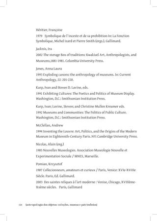 Héritier, Françoise
               1979 Symbolique de l`inceste et de sa prohibition In: La Fonction
               Symbolique, Michel Izard et Pierre Smith (orgs.), Gallimard.

               Jacknis, Ira
               2002 The storage Box of traditions: Kwakiutl Art, Anthropologists, and
               Museums,1881-1981. Columbia University Press.

               Jones, Anna Laura
               1993 Exploding canons: the anthropology of museums. In: Current
               Anthropology, 22: 201-220.

               Karp, Ivan and Steven D. Lavine, eds.
               1991 Exhibiting Cultures: The Poetics and Politics of Museum Display.
               Washington, D.C.: Smithsonian Institution Press.

               Karp, Ivan; Lavine, Steven; and Christine Mullen Kreamer eds.
               1992 Museums and Communities: The Politics of Public Culture.
               Washington, D.C.: Smithsonian Institution Press.

               McClellan, Andrew
               1994 Inventing the Louvre: Art, Politics, and the Origins of the Modern
               Museum in Eightennth-Century Paris. NY: Cambridge University Press.

               Nicolas, Alain (org.)
               1985 Nouvelles Museologies. Association Museologie Nouvelle et
               Experimentation Sociale / MNES, Marseille.

               Pomian, Krzysztof
               1987 Collecionneurs, amateurs et curieux / Paris, Venice: XVIe-XVIIIe
               Siècle. Paris, Ed. Gallimard.
               2003 Des saintes reliques à l´art moderne : Venise, Chicago, XVIIIème-
               Xxème siècles. Paris, Gallimard



104	   {antropologia dos objetos: coleções, museus e patrimônios}
 