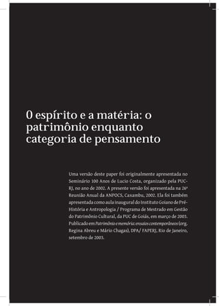 O espirito e a matéria: o
patrimônio enquanto
categoria de pensamento

       Uma versão deste paper foi originalmente apresentada no
       Seminário 100 Anos de Lucio Costa, organizado pela PUC-
       RJ, no ano de 2002. A presente versão foi apresentada na 26ª
       Reunião Anual da ANPOCS, Caxambu, 2002. Ela foi também
       apresentada como aula inaugural do Instituto Goiano de Pré-
       História e Antropologia / Programa de Mestrado em Gestão
       do Patrimônio Cultural, da PUC de Goiás, em março de 2003.
       Publicado em Patrimônio e memória: ensaios contemporâneos (org.
       Regina Abreu e Mário Chagas), DPA/ FAPERJ, Rio de Janeiro,
       setembro de 2003.
 