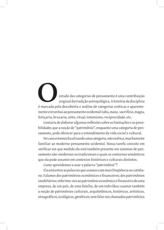 estudo das categorias de pensamento é uma contribuição
               original da tradição antropológica. A história da disciplina
é marcada pela descoberta e análise de categorias exóticas e aparente-
mente estranhas ao pensamento ocidental: tabu, mana, sacrifício, magia,
feitiçaria, bruxaria, mito, ritual, totemismo, reciprocidade, etc.
    Gostaria de elaborar algumas reflexões sobre as limitações e as possi-
bilidades que a noção de “patrimônio”, enquanto uma categoria de pen-
samento, pode oferecer para o entendimento da vida social e cultural.
    No caso estamos focalizando uma categoria, não exótica, mas bastante
familiar ao moderno pensamento ocidental. Nossa tarefa consiste em
verificar em que medida ela está também presente em sistemas de pen-
samento não-modernos ou tradicionais e quais os contornos semânticos
que ela pode assumir em contextos históricos e culturais distintos.
    Como aprendemos a usar a palavra “patrimônio”?
    Ela está entre as palavras que usamos com mais freqüência no cotidia-
no. Falamos dos patrimônios econômicos e financeiros; dos patrimônios
imobiliários; referimo-nos ao patrimônio econômico e financeiro de uma
empresa, de um país, de uma família, de um indivíduo; usamos também
a noção de patrimônios culturais, arquitetônicos, históricos, artísticos,
etnográficos, ecológicos, genéticos; sem falar nos chamados patrimônios
 