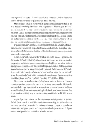 intangíveis, de recente e oportuna formulação no Brasil. Parece não haver
limite para o processo de qualificação dessa palavra.
    Muitos são os estudos que afirmam que essa categoria constitui-se em
fins do século XVIII, juntamente com os processos de formação dos Esta-
dos nacionais. O que não é incorreto. Omite-se no entanto o seu caráter
milenar. Ela não é simplesmente uma invenção moderna. Está presente no
mundo clássico, na idade média e a modernidade ocidental apenas impõe
os contornos semânticos específicos que ela veio a assumir. Podemos dizer
que ela também se faz presente nas chamadas sociedades tribais.
    O que estou sugerindo é que estamos diante de uma categoria de pen-
samento extremamente importante para a vida social e mental de qual-
quer coletividade humana. Sua importância não se restringe às modernas
sociedades ocidentais.
    A categoria “colecionamento” traduz, de certo modo, o processo de
formação de “patrimônios”. Sabemos que estes, em seu sentido moder-
no, podem ser interpretados como coleções de objetos móveis e imóveis
apropriados e expostos por determinados grupos sociais. Todo e qualquer
grupo humano exerce algum tipo de atividade de “colecionamento” de ob-
jetos materiais cujo efeito é demarcar um domínio subjetivo em oposição
a um determinado “outro”. O resultado dessa atividade é precisamente a
constituição de um “patrimônio” (Pomian 1997; Clifford 1985).
    No entanto, nem todas as sociedades humanas constituem patrimônios
com o propósito de acumular e reter os bens que são reunidos. Muitas são
as sociedades cujo processo de acumulação de bens tem como propósito a
sua redistribuição ou mesmo a sua simples destruição, como no caso do Kula
trobriandês e o Potlatch no noroeste americano. (Malinowski 1976; Mauss
1974).
    O que é preciso colocar em foco nessa discussão, penso, é a possibi-
lidade de se transitar analiticamente com essa categoria entre diversos
mundos sociais e culturais. Em outras palavras: como é possível usar
essa noção comparativamente? Em que medida ela pode nos ser útil para
entender experiências estranhas à modernidade?



                          		
                           {josé reginaldo santos gonçalves}                 109
 