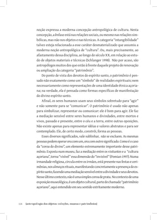 noção expressa a moderna concepção antropológica de cultura. Nesta
               concepção, a ênfase está nas relações sociais, ou mesmo nas relações sim-
               bólicas, mas não nos objetos e nas técnicas. A categoria “intangibilidade”
               talvez esteja relacionada a esse caráter desmaterializado que assumiu a
               moderna noção antropológica de “cultura”. Ou, mais precisamente, ao
               afastamento dessa disciplina, ao longo do século XX, em relação ao estu-
               do de objetos materiais e técnicas (Schlanger 1998). Não por acaso, são
               antropólogos muitos dos que estão à frente daquele projeto de renovação
               ou ampliação da categoria “patrimônio”.
                   Do ponto de vista dos devotos do espírito santo, o patrimônio é pen-
               sado não exatamente como um “símbolo” de realidades espirituais; nem
               necessariamente como representações de uma identidade étnica açoria-
               na; na verdade, ela é pensada como formas específicas de manifestação
               do divino espírito santo.
                   Afinal, os seres humanos usam seus símbolos sobretudo para “agir”
               e não somente para se “comunicar”. O patrimônio é usado não apenas
               para simbolizar, representar ou comunicar: ele é bom para agir. Ele faz
               a mediação sensível entre seres humanos e divindades, entre mortos e
               vivos, passado e presente, entre o céu e a terra, entre outras oposições.
               Não existe apenas para representar idéias e valores abstratos e para ser
               contemplado. Ele, de certo modo, constrói, forma as pessoas.
                   Esses diversos significados, vale sublinhar, não se excluem. As mesmas
               pessoas podem operar ora com um, ora com outro significado. Como é o caso
               da “coroa do divino”, um elemento extremamente importante desse patri-
               mônio. Exposta num museu, faz a mediação entre os visitantes e a “cultura
               açoriana”, torna “visível” essa dimensão do “invisível” (Pomian 1997). Numa
               irmandade religiosa, circula entre os irmãos, está presente nas festas e ceri-
               mônias, nos almoços rituais, manifestando concretamente a presença do es-
               pírito santo, fazendo uma mediação sensível entre a divindade e seus devotos.
               Nesse último contexto, não é uma simples coroa de prata. No contexto de uma
               exposição museológica, é um objeto cultural, parte do chamado “patrimônio
               açoriano”, aqui entendido em seu sentido estritamente moderno.



114	   {antropologia dos objetos: coleções, museus e patrimônios}
 
