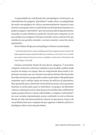 A originalidade da contribuição dos antropólogos à construção e ao
entendimento da categoria “patrimônio” reside, talvez, na ambigüidade
da noção antropológica de cultura, permanentemente exposta às mais
diversas concepções nativas. Explorando essa direção de pensamento, é a
própria categoria “patrimônio” que vem a ser pensada etnograficamente,
tomando-se como referência o ponto de vista do outro. Pergunta-se: em
que medida essa categoria é útil para entender outras culturas? Em que
medida ela nos permite entender o universo mental e social de outras
populações?
   Marcel Mauss dirigia aos antropólogos a famosa recomendação:

   “...antes de tudo, formar o maior catálogo possível de categorias; é preciso partir de
   todas aquelas das quais é possível saber que os homens se serviram. Ver-se-á então
   que ainda existem muitas luas mortas, ou pálidas, ou obscuras no firmamento da
   razão” (Mauss 1974: 205).

    Estamos certamente diante de uma dessas categorias. É necessário
comparar os diversos contornos semânticos que ela pôde e poderá ainda
assumir no tempo e no espaço. Mas no cumprimento dessa tarefa, é im-
portante assinalar que nos situamos num plano distinto das discussões
de ordem normativa e programática sobre o patrimônio. Não poderemos
responder qual a melhor opção em termos de políticas de patrimônio.
Mas apontando para a dimensão universal dessa noção, talvez possamos
iluminar as razões pelas quais os indivíduos e os grupos, em diferentes
culturas, continuam a usá-la. Mais do que um sinal diacrítico a diferenciar
nações, grupos étnicos e outras coletividades, a categoria “patrimônio”,
em suas variadas representações, parece confundir-se com as diversas
formas de vida e de autoconsciência cultural. Ao que parece, trata-se de
um problema bem mais complexo do que sugerem os debates políticos e
ideológicos sobre o tema do patrimônio.




                               		
                                {josé reginaldo santos gonçalves}                           115
 