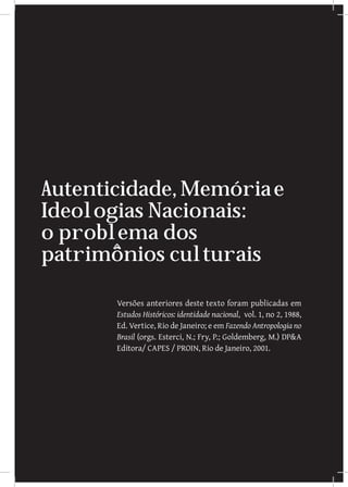 Autenticidade, Memória e
Ideologias Nacionais:
o problema dos
patrimônios culturais

       Versões anteriores deste texto foram publicadas em
       Estudos Históricos: identidade nacional, vol. 1, no 2, 1988,
       Ed. Vertice, Rio de Janeiro; e em Fazendo Antropologia no
       Brasil (orgs. Esterci, N.; Fry, P.; Goldemberg, M.) DPA
       Editora/ CAPES / PROIN, Rio de Janeiro, 2001.




        		
         {josé reginaldo santos gonçalves}                        117
 