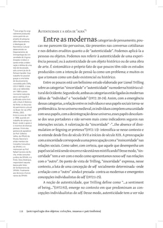 1 Este artigo foi origi-
nalmente produzido
                           Autenticidade e a idéia de ‘aura’

                              Entre as modernas categorias de pensamento, pou-
como parte de um
projeto de pesquisa
sôbre Nacionalismo

                           cas me parecem tão pervasivas, tão presentes nas conversas cotidianas
e Ideologias de
Patrimônio Cultural

                           e nos debates eruditos quanto a de “autenticidade”. Podemos aplicá-la a
desenvolvido no
Departamento de

                           pessoas ou objetos. Podemos nos referir à autenticidade de uma experi-
Antropologia da Uni-
versidade de Virginia

                           ência pessoal; ou à autenticidade de um objeto histórico ou de uma obra
(Estados Unidos) vi-
sando então a elabo-

                           de arte. É sintomático o próprio fato de que poucos têm sido os estudos
ração e defesa de uma
tese de doutorado,

                           produzidos com a intenção de pensá-la como um problema; e muitos os
sob a orient,ão do dr.
Richard Handler. Esse

                           que a tomam como um dado existencial ou histórico.
trabalho foi possível
graças a uma bolsa

                               Entre os poucos está um belíssimo estudo elaborado por Lionel Trilling
de doutoramento
concedida pelo CNPq

                           sobre as categorias “sinceridade” e “autenticidade” na moderna história cul-
(20.0158/83). A tese
veio a ser defendida

                           tural do Ocidente. Segundo ele, ambas as categorias estão ligadas às modernas
em 1989 e poste-
riormente traduzida

                           idéias de “indivíduo” e “sociedade” (1972: 20-24). Assim, com a emergência
para o português e
publicada como livro

                           dessas categorias, a relação entre os indivíduos e seus papéis sociais torna-se
sob o título A Retórica
da Perda: os discursos

                           problemática. Se no universo medieval, os indivíduos compõem uma unidade
do patrimonio cultural
no Brasil. Ed. da UFRJ/

                           com seus papéis, com a desintegração desse universo, esses papéis descolam-
IPHAN, 2003.
Entre os anos de 1987

                           se dos seus portadores e não servem mais como indicadores seguros nas
e 1988, quando em
trabalho de campo no

                           interações sociais. A valorização da “sinceridade” -”...the absence of dissi-
Brasil, recebi o apoio e
o incentivo de diversas

                           mulation or feigning or pretence”(1972: 13)- intensifica-se nesse contexto e
pessoas. Entre elas,
gostaria de agradecer

                           se estende desde fins do século XVII a inícios do século XIX. A preocupação
ao Prof. Gilberto
Velho, do PPGAS do

                           com a sinceridade corresponde a uma preocupação com a “insinceridade” nas
Museu Nacional e
então membro do

                           relações sociais. Como saber, com certeza, que aquele que desempenha um
Conselho Consultivo
da SPHAN; e in

                           papel social está sendo sincero e não está nos mistificando? Desse modo, “sin-
memoriam ao Prof.
Rafael Carneiro da Ro-

                           ceridade” tem a ver com o modo como apresentamos nosso self nas relações
cha, então consultor
jurídico da SPHAN; e à

                           com o “outro”. Do ponto de vista de Trilling, “sinceridade” expressa, nesse
Profa. Dora Alcântara,
responsável naquela

                           contexto, a luta de uma concepção de self socialmente determinada -onde
época pelo Setor
de Tombamento da

                           a relação com o “outro” ainda é prezada- contra as modernas e emergentes
SPHAN. Finalmente
aos técnicos e funcio-

                           concepções individualistas do self (1972:1-25).
nários da SPHAN.


                               A noção de autenticidade, que Trilling define como “...a sentiment
                           of being...”(1972:92), emerge no contexto em que predominam as con-
                           cepções individualistas do self. Desse modo, autenticidade tem a ver não




        118	      {antropologia dos objetos: coleções, museus e patrimônios}
 
