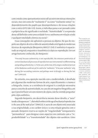 com o modo como apresentamos nosso self ao outro em nossas interações
sociais, mas sim como ele “realmente é” ou como “realmente somos” in-
dependentemente dos papéis que desempenhemos e de nossas relações
com o outro (1972:106-133). Assim, o indivíduo passa a ser pensado como
o próprio locus de significado e realidade. “Autenticidade” é a expressão
desse self definido como uma unidade livre e autônoma em relação a toda
e qualquer totalidade cósmica ou social.                                                      2 Em um pequeno arti-

    Essas concepções são aplicáveis a pessoas ou objetos. No que diz res-                      go sobre autenticidade,
                                                                                               baseado no trabalho de
peito aos objetos de arte a idéia de autenticidade está ligada às modernas                     †Lionel Trilling, Richard
                                                                                               Handler chama a aten-
técnicas de reprodução (Benjamin,1969:217-254). O autêntico é equacio-                         ção para a presença da
                                                                                               categoria “autentici-
nado ao original; enquanto o inautêntico à cópia ou reprodução. Em um                          dade” nas ideologias

artigo bastante conhecido, diz Benjamin:                                                       étnicas, nacionais e
                                                                                               mesmo nas teorias
                                                                                               antropológicas e no
    “Precisely because authenticity is not reproducible, the intensive penetration of          discusrso dos cientistas
                                                                                               sociais em geral (1986).
    certain (mechanical) processes of reproduction was instrumental in differentiating         Em um artigo sobre
                                                                                               “Celtic Ethnic Kinship
    and grading authenticity. (...) To be sure, at the time of its origin a medieval picture   and the Problem of
                                                                                               Being English”, Marion
    of the Madonna could not yet be said to be “authentic.” It became ‘authentic’ only
                                                                                               McDonald aponta para
    during the succeeding centuries and perhaps most strikingly so during the last             o mesmo problema
                                                                                               (1986). Ainda sobre
    one” (1969:243).                                                                           esse problema,, vale
                                                                                               a pena lembrar o tra-
                                                                                               balho de Adorno, “The
     No entanto, essa oposição nascida com a modernidade, é desafiada                          Jargon of Authenticity”

por algumas das modernas formas de arte, especificamente o cinema e                            (1973).


a fotografia. Assim, se a existência do original é a condição necessária
para o conceito de autenticidade, no caso de um negativo fotográfico, em
que é possível fazer um sem número de cópias, não faz sentido perguntar
pela cópia autêntica.
     Segundo Benjamin, em decorrência mesmo desse desafio, a “aura”
tende a desaparecer: “...that which withers in the age of mechanical reproduction
is the aura of the work of art” (1969:221). A aura de um objeto está associada
a sua originalidade, a seu caráter único e a uma relação genuína com o
passado. Benjamin reserva as noções de “singularidade” (uniqueness) e
“permanência” para designar esses aspectos; em contraste com a “re-
produtibilidade” e a “transitoriedade” dos objetos não-auráticos. Estes



                                		
                                 {josé reginaldo santos gonçalves}                                        119
 