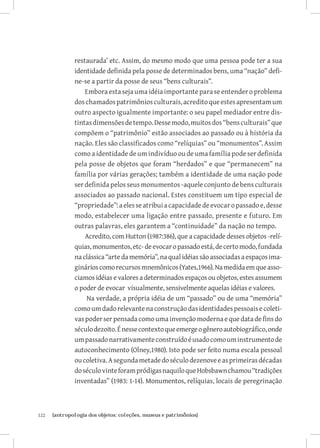 restaurada’ etc. Assim, do mesmo modo que uma pessoa pode ter a sua
               identidade definida pela posse de determinados bens, uma “nação” defi-
               ne-se a partir da posse de seus “bens culturais”.
                   Embora esta seja uma idéia importante para se entender o problema
               dos chamados patrimônios culturais, acredito que estes apresentam um
               outro aspecto igualmente importante: o seu papel mediador entre dis-
               tintas dimensões de tempo. Desse modo, muitos dos “bens culturais” que
               compõem o “patrimônio” estão associados ao passado ou à história da
               nação. Eles são classificados como “relíquias” ou “monumentos”. Assim
               como a identidade de um indivíduo ou de uma família pode ser definida
               pela posse de objetos que foram “herdados” e que “permanecem” na
               família por várias gerações; também a identidade de uma nação pode
               ser definida pelos seus monumentos -aquele conjunto de bens culturais
               associados ao passado nacional. Estes constituem um tipo especial de
               “propriedade”: a eles se atribui a capacidade de evocar o passado e, desse
               modo, estabelecer uma ligação entre passado, presente e futuro. Em
               outras palavras, eles garantem a “continuidade” da nação no tempo.
                   Acredito, com Hutton (1987:386), que a capacidade desses objetos -relí-
               quias, monumentos, etc- de evocar o passado está, de certo modo, fundada
               na clássica “arte da memória”, na qual idéias são associadas a espaços ima-
               ginários como recursos mnemônicos (Yates,1966). Na medida em que asso-
               ciamos idéias e valores a determinados espaços ou objetos, estes assumem
               o poder de evocar visualmente, sensivelmente aquelas idéias e valores.
                    Na verdade, a própria idéia de um “passado” ou de uma “memória”
               como um dado relevante na construção das identidades pessoais e coleti-
               vas poder ser pensada como uma invenção moderna e que data de fins do
               século dezoito. É nesse contexto que emerge o gênero autobiográfico, onde
               um passado narrativamente construído é usado como um instrumento de
               autoconhecimento (Olney,1980). Isto pode ser feito numa escala pessoal
               ou coletiva. A segunda metade do século dezenove e as primeiras décadas
               do século vinte foram pródigas naquilo que Hobsbawn chamou “tradições
               inventadas” (1983: 1-14). Monumentos, relíquias, locais de peregrinação



122	   {antropologia dos objetos: coleções, museus e patrimônios}
 