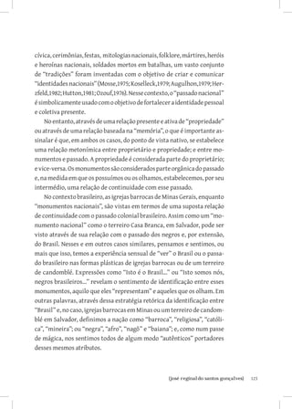 cívica, cerimônias, festas, mitologias nacionais, folklore, mártires, heróis
e heroínas nacionais, soldados mortos em batalhas, um vasto conjunto
de “tradições” foram inventadas com o objetivo de criar e comunicar
“identidades nacionais” (Mosse,1975; Koselleck,1979; Augulhon,1979; Her-
zfeld,1982; Hutton,1981; Ozouf,1976). Nesse contexto, o “passado nacional”
é simbolicamente usado com o objetivo de fortalecer a identidade pessoal
e coletiva presente.
    No entanto, através de uma relação presente e ativa de “propriedade”
ou através de uma relação baseada na “memória”, o que é importante as-
sinalar é que, em ambos os casos, do ponto de vista nativo, se estabelece
uma relação metonímica entre proprietário e propriedade; e entre mo-
numentos e passado. A propriedade é considerada parte do proprietário;
e vice-versa. Os monumentos são considerados parte orgânica do passado
e, na medida em que os possuímos ou os olhamos, estabelecemos, por seu
intermédio, uma relação de continuidade com esse passado.
    No contexto brasileiro, as igrejas barrocas de Minas Gerais, enquanto
“monumentos nacionais”, são vistas em termos de uma suposta relação
de continuidade com o passado colonial brasileiro. Assim como um “mo-
numento nacional” como o terreiro Casa Branca, em Salvador, pode ser
visto através de sua relação com o passado dos negros e, por extensão,
do Brasil. Nesses e em outros casos similares, pensamos e sentimos, ou
mais que isso, temos a experiência sensual de “ver” o Brasil ou o passa-
do brasileiro nas formas plásticas de igrejas barrocas ou de um terreiro
de candomblé. Expressões como “Isto é o Brasil...” ou “Isto somos nós,
negros brasileiros...” revelam o sentimento de identificação entre esses
monumentos, aquilo que eles “representam” e aqueles que os olham. Em
outras palavras, através dessa estratégia retórica da identificação entre
“Brasil” e, no caso, igrejas barrocas em Minas ou um terreiro de candom-
blé em Salvador, definimos a nação como “barroca”, “religiosa”, “católi-
ca”, “mineira”; ou “negra”, “afro”, “nagô” e “baiana”; e, como num passe
de mágica, nos sentimos todos de algum modo “autênticos” portadores
desses mesmos atributos.



                          		
                           {josé reginaldo santos gonçalves}                   123
 