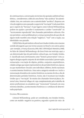 de continuarmos a conversação em termos da oposição autêntico/inau-
têntico, consideremos a idéia de uma forma “não-aurática” de autenti-
cidade. Esta, em contraste com a autenticidade “aurática”, dispensa um
vínculo orgânico com o passado: o aspecto da “recriação” é nela mais forte
que o aspecto da “herança”. O que lugares como Colonial Williamsburg
podem nos ajudar a perceber é exatamente o caráter “construído” ou
“tecnicamente reproduzido” dos chamados patrimônios culturais. Eles
nos permitem assim problematizar a crença nacionalista de que eles de
algum modo mantêm uma relação “orgânica”, “real” com a nação, sua
identidade e seu passado.
    É difícil falar de patrimônio cultural nos Estados Unidos com o mesmo
sentido abrangente que esse termo assume no Brasil e em outros países
-por exemplo, a França (Gouveia,1985; MEC-SPHAN/pró-Memória,1980).
Ao falar de Colonial Williamsburg e de Ouro Preto me restrinjo, aqui, a
um determinado tipo de patrimônio cultural que, nos Estados Unidos,
é classificado mais estritamente como “historic preservation”. Esta ca-
tegoria designa aquele conjunto de atividades associadas à preservação,
restauração e recriação de objetos, prédios, conjuntos arquitetônicos,
cidades antigas que sejam representativos de períodos históricos, épocas
ou que mantenham vínculos com indivíduos célebres, heróis nacionais
e acontecimentos históricos. Uma outra categoria estende-se e inclui a
reencenação dramática de eventos históricos ou mesmo do dia-a-dia de
determinados períodos históricos. Assim, não é incomum nos Estados
Unidos que a “recriação” de muitos dos chamados historical places, his-
torical cities, historical villages etc seja complementada pelo trabalho de
atores profissionais ou amadores que “reencenam” (reenact), em seus
mínimos detalhes, acontecimentos históricos e o cotidiano de determi-
nada população.

Colonial Williamsburg
   Colonial Williamsburg pode ser considerada, nos Estados Unidos,
como um modelo -negativo ou positivo, segundo o ponto de vista- de



                          		
                           {josé reginaldo santos gonçalves}                  125
 