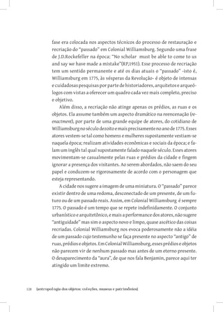 fase era colocada nos aspectos técnicos do processo de restauração e
               recriação do “passado” em Colonial Williamsburg. Segundo uma frase
               de J.D.Rockefeller na época: “No scholar must be able to come to us
               and say we have made a mistake”(RP,1951). Esse processo de recriação
               tem um sentido permanente e até os dias atuais o “passado” -isto é,
               Williamsburg em 1775, às vésperas da Revolução- é objeto de intensas
               e cuidadosas pesquisas por parte de historiadores, arquitetos e arqueó-
               logos com vistas a oferecer um quadro cada vez mais completo, preciso
               e objetivo.
                   Além disso, a recriação não atinge apenas os prédios, as ruas e os
               objetos. Ela assume também um aspecto dramático na reencenação (re-
               enactment), por parte de uma grande equipe de atores, do cotidiano de
               Williamsburg no século dezoito e mais precisamente no ano de 1775. Esses
               atores vestem-se tal como homens e mulheres supostamente vestiam-se
               naquela época; realizam atividades econômicas e sociais da época; e fa-
               lam um inglês tal qual supostamente falado naquele século. Esses atores
               movimentam-se casualmente pelas ruas e prédios da cidade e fingem
               ignorar a presença dos visitantes. Ao serem abordados, não saem do seu
               papel e conduzem-se rigorosamente de acordo com o personagem que
               esteja representando.
                   A cidade nos sugere a imagem de uma miniatura. O “passado” parece
               existir dentro de uma redoma, desconectado de um presente, de um fu-
               turo ou de um passado reais. Assim, em Colonial Williamsburg é sempre
               1775. O passado é um tempo que se repete indefinidamente. O conjunto
               urbanístico e arquitetônico, e mais a performance dos atores, não sugere
               “antiguidade” mas sim o aspecto novo e limpo, quase ascético das coisas
               recriadas. Colonial Williamsburg nos evoca poderosamente não a idéia
               de um passado cujo testemunho se faça presente no aspecto “antigo” de
               ruas, prédios e objetos. Em Colonial Williamsburg, esses prédios e objetos
               não parecem vir de nenhum passado mas antes de um eterno presente.
               O desaparecimento da “aura”, de que nos fala Benjamin, parece aqui ter
               atingido um limite extremo.



128	   {antropologia dos objetos: coleções, museus e patrimônios}
 