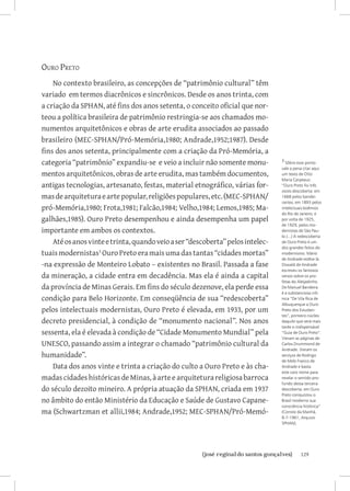 Ouro Preto
    No contexto brasileiro, as concepções de “patrimônio cultural” têm
variado em termos diacrônicos e sincrônicos. Desde os anos trinta, com
a criação da SPHAN, até fins dos anos setenta, o conceito oficial que nor-
teou a política brasileira de patrimônio restringia-se aos chamados mo-
numentos arquitetônicos e obras de arte erudita associados ao passado
brasileiro (MEC-SPHAN/Pró-Memória,1980; Andrade,1952;1987). Desde
fins dos anos setenta, principalmente com a criação da Pró-Memória, a
categoria “patrimônio” expandiu-se e veio a incluir não somente monu-           3 Sôbre esse ponto
                                                                                vale a pena citar aqui
mentos arquitetônicos, obras de arte erudita, mas também documentos,            um texto de Otto
                                                                                Maria Carpeaux:
antigas tecnologias, artesanato, festas, material etnográfico, várias for-      “Ouro Preto foi três
                                                                                vezes descoberta: em
mas de arquitetura e arte popular, religiões populares, etc. (MEC-SPHAN/        1668 pelos bandei-
                                                                                rantes; em 1893 pelos
pró-Memória,1980; Frota,1981; Falcão,1984; Velho,1984; Lemos,1985; Ma-          intelectuais boêmios
                                                                                do Rio de Janeiro; e
galhães,1985). Ouro Preto desempenhou e ainda desempenha um papel               por volta de 1925,
                                                                                de 1929, pelos mo-
importante em ambos os contextos.                                               dernistas de São Pau-
                                                                                lo.(...) A redescoberta
    Até os anos vinte e trinta, quando veio a ser “descoberta” pelos intelec-   de Ouro Preto é um
                                                                                dos grandes feitos do
tuais modernistas Ouro Preto era mais uma das tantas “cidades mortas”          modernismo. Mário
                                                                                de Andrade estêve lá.
-na expressão de Monteiro Lobato – existentes no Brasil. Passada a fase         Oswald de Andrade
                                                                                escreveu os famosos
da mineração, a cidade entra em decadência. Mas ela é ainda a capital           versos sobre os pro-
                                                                                fetas do Aleijadinho.
da província de Minas Gerais. Em fins do século dezenove, ela perde essa        De Manuel Bandeira
                                                                                é a substanciosa crô-
condição para Belo Horizonte. Em conseqüência de sua “redescoberta”             nica “De Vila Rica de
                                                                                Albuquerque a Ouro
pelos intelectuais modernistas, Ouro Preto é elevada, em 1933, por um           Preto dos Estudan-
                                                                                tes”, primeiro núcleo
decreto presidencial, à condição de “monumento nacional”. Nos anos              daquilo que será mais
                                                                                tarde o indispensável
sessenta, ela é elevada à condição de “Cidade Monumento Mundial” pela           “Guia de Ouro Preto”.
                                                                                Vieram as páginas de
UNESCO, passando assim a integrar o chamado “patrimônio cultural da             Carlos Drummond de
                                                                                Andrade. Vieram os
humanidade”.                                                                    serviços de Rodrigo
                                                                                de Melo Franco de
    Data dos anos vinte e trinta a criação do culto a Ouro Preto e às cha-      Andrade e basta
                                                                                este caro nome para
madas cidades históricas de Minas, à arte e arquitetura religiosa barroca       revelar o sentido pro-
                                                                                fundo dessa terceira
do século dezoito mineiro. A própria atuação da SPHAN, criada em 1937           descoberta: em Ouro
                                                                                Preto conquistou o
no âmbito do então Ministério da Educação e Saúde de Gustavo Capane-            Brasil moderno sua
                                                                                consciência histórica”
ma (Schwartzman et allii,1984; Andrade,1952; MEC-SPHAN/Pró-Memó-                (Correio da Manhã,
                                                                                8-7-1961, Arquivo
                                                                                SPHAN).




                           		
                            {josé reginaldo santos gonçalves}                              129
 