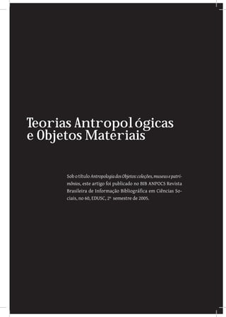 Teorias Antropológicas
e Objetos Materiais

      Sob o título Antropologia dos Objetos: coleções, museus e patri-
      mônios, este artigo foi publicado no BIB ANPOCS Revista
      Brasileira de Informação Bibliográfica em Ciências So-
      ciais, no 60, EDUSC, 2º semestre de 2005.
 