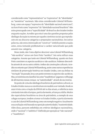 considerando como “representativos” ou “expressivos” de “identidades”
ou “memórias” nacionais. Não estou considerando Colonial Williams-
burg como um espaço “expressivo da “identidade nacional americana”;
ou Ouro Preto como “expressivo” da “identidade nacional brasileira”. Não
estou preocupado com a “especificidade” do Brasil ou dos Estados Unidos
enquanto nações. Acredito que esta é uma das questões propostas pelos
ideólogos da nação ou mesmo por aqueles cientistas sociais que reprodu-
zem em seu discurso categorias e proposições nacionalistas. Em outras
palavras, não estou interessado em “construir” simbolicamente a nação;
antes, estou tentando problematizar o caráter naturalizado que pode
assumir essa categoria.
    Desse modo, não é meu objetivo descrever uma Colonial Williamsburg
“não-aurática” versus um Ouro Preto “aurático”. Isto seria reificar essas
categorias. Assumo que tanto em Colonial Williamsburg quanto em Ouro
Preto coexistem os aspectos auráticos e não-auráticos. Podemos descrevê-
los através de um ou outro critério. Ambos são construções culturais. Acre-
dito no entanto que Colonial Williamsburg, assim como outras experiências
similares de preservação histórica nos Estados Unidos, com sua ênfase na
“recriação” do passado, leva a um ponto extremo os aspectos não-auráticos.
Mas, se insistimos em classificá-las como “inautênticas”, jogamos o velho jogo
de afirmarmos nossas crenças -na “autenticidade”- através do seu inverso.
    Do ponto de vista dos ideólogos brasileiros de patrimônio cultural, os
Estados Unidos nunca se constituíram em modelo a ser imitado. Desde os
anos trinta com a criação da SPHAN até os dias atuais, a referência mais
constante tem sido a Europa e, particularmente, a França e a Itália. Muitos
dos especialistas brasileiros na área de patrimônio, a exemplo de seus
colegas europeus, tendem a tomar os Estados Unidos, e particularmente
o caso de Colonial Williamsburg como um exemplo negativo. Usualmente
essa avaliação está baseada na oposição autenticidade / inautenticidade.
Além disso, parecem embebidas em critérios ideológicos nacionalistas,
onde o “nacional” e “autêntico” é definido por oposição ao “não-nacional”
e “inautêntico”.



                           		
                            {josé reginaldo santos gonçalves}                    131
 