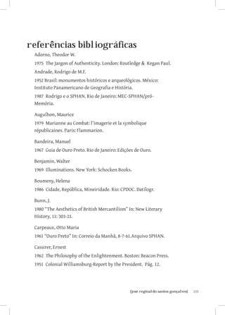 referências bibliográficas
 Adorno, Theodor W.
 1975 The Jargon of Authenticity. London: Routledge  Kegan Paul.
 Andrade, Rodrigo de M.F.
 1952 Brasil: monumentos históricos e arqueológicos. México:       	
 Instituto Panamericano de Geografia e História.
 1987 Rodrigo e o SPHAN. Rio de Janeiro: MEC-SPHAN/pró-
 Memória. 	

 Augulhon, Maurice
 1979 Marianne au Combat: l’imagerie et la symbolique
 républicaines. Paris: Flammarion.

 Bandeira, Manuel
 1967 Guia de Ouro Preto. Rio de Janeiro: Edições de Ouro.

 Benjamin, Walter
 1969 Illuminations. New York: Schocken Books.

 Boumeny, Helena
 1986 Cidade, República, Mineiridade. Rio: CPDOC. Datilogr.

 Bunn, J.
 1980 “The Aesthetics of British Mercantilism” In: New Literary
 History, 11: 303-21.

 Carpeaux, Otto Maria
 1961 “Ouro Preto” In: Correio da Manhã, 8-7-61.Arquivo SPHAN.

 Cassirer, Ernest
 1962 The Philosophy of the Enlightenment. Boston: Beacon Press.
 1951 Colonial Williamsburg-Report by the President. Pág. 12.




                      		
                       {josé reginaldo santos gonçalves}               133
 