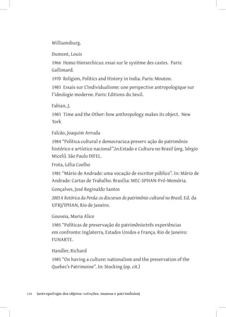 Williamsburg.

               Dumont, Louis
               1966 Homo Hierarchicus: essai sur le système des castes. Paris:
               Gallimard.
               1970 Religion, Politics and History in India. Paris: Mouton.
               1983 Essais sur L’Individualisme: une perspective antropologique sur
               l’ideologie moderne. Paris: Editions du Seuil.

               Fabian, J.
               1983 Time and the Other: how anthropology makes its object. New
               York

               Falcão, Joaquim Arruda
               1984 “Política cultural e democracia:a preserv ação do patrimônio
               histórico e artístico nacional”.In:Estado e Cultura no Brasil (org. Sérgio
               Miceli). São Paulo DIFEL.
               Frota, Lélia Coelho
               1981 “Mário de Andrade: uma vocação de escritor público”. In: Mário de
               Andrade: Cartas de Trabalho. Brasília: MEC-SPHAN-Pró-Memória.
               Gonçalves, José Reginaldo Santos
               2003	A Retórica da Perda: os discursos do patrimônio cultural no Brasil. Ed. da
               UFRJ/IPHAN, Rio de Janeiro.

               Gouveia, Maria Alice
               1985 “Políticas de preservação do patrimônio:três experiências
               em confronto: Inglaterra, Estados Unidos e França. Rio de Janeiro:
               FUNARTE.

               Handler, Richard
               1985 “On having a culture: nationalism and the preservation of the
               Quebec’s Patrimoine”. In: Stocking (op. cit.)




134	   {antropologia dos objetos: coleções, museus e patrimônios}
 
