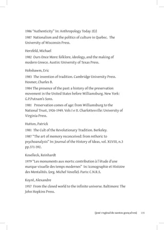 1986 “Authenticity” In: Anthropology Today 2(1)
1987 Nationalism and the politics of culture in Quebec. The
University of Wisconsin Press.

Herzfeld, Michael
1982 Ours Once More: folklore, ideology, and the making of
modern Greece. Austin: University of Texas Press.

Hobsbawm, Eric
1983 The invention of tradition. Cambridge University Press.
Hosmer, Charles B.
1984 The presence of the past: a history of the preservation
movement in the United States before Williamsburg. New York:
G.P.Putnam’s Sons.
1981 Preservation comes of age: from Williamsburg to the
National Trust, 1926-1949. Vols I e II. Charlottesville: University of
Virginia Press.

Hutton, Patrick
1981 The Cult of the Revolutionary Tradition. Berkeley.
1987 “The art of memory reconceived: from rethoric to
psychoanalysis” In: Journal of the History of Ideas, vol. XLVIII, n.3
pp.371-392.

Koselleck, Reinhardt
1979 “Les monuments aux morts: contribution à l’étude d’une
marque visuelle des temps modernes” In: Iconographie et Histoire
des Mentalités. (org. Michel Vovelle). Paris: C.N.R.S.

Koyré, Alexandre
1957 From the closed world to the infinite universe. Baltimore: The
John Hopkins Press.




                       		
                        {josé reginaldo santos gonçalves}                135
 