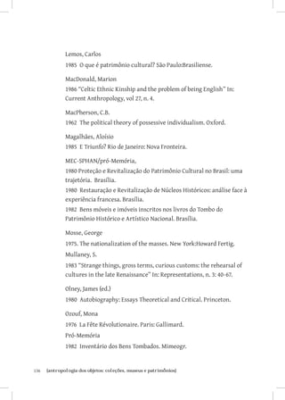 Lemos, Carlos
               1985 O que é patrimônio cultural? São Paulo:Brasiliense.

               MacDonald, Marion
               1986 “Celtic Ethnic Kinship and the problem of being English” In:
               Current Anthropology, vol 27, n. 4.

               MacPherson, C.B.
               1962 The political theory of possessive individualism. Oxford.

               Magalhães, Aloísio
               1985 E Triunfo? Rio de Janeiro: Nova Fronteira.

               MEC-SPHAN/pró-Memória,
               1980 Proteção e Revitalização do Patrimônio Cultural no Brasil: uma
               trajetória. Brasília.
               1980 Restauração e Revitalização de Núcleos Históricos: análise face à
               experiência francesa. Brasília.
               1982 Bens móveis e imóveis inscritos nos livros do Tombo do
               Patrimônio Histórico e Artístico Nacional. Brasília.

               Mosse, George
               1975. The nationalization of the masses. New York:Howard Fertig.
               Mullaney, S.
               1983 “Strange things, gross terms, curious customs: the rehearsal of
               cultures in the late Renaissance” In: Representations, n. 3: 40-67.

               Olney, James (ed.)
               1980 Autobiography: Essays Theoretical and Critical. Princeton.

               Ozouf, Mona
               1976 La Fête Révolutionaire. Paris: Gallimard.
               Pró-Memória
               1982 Inventário dos Bens Tombados. Mimeogr.


136	   {antropologia dos objetos: coleções, museus e patrimônios}
 