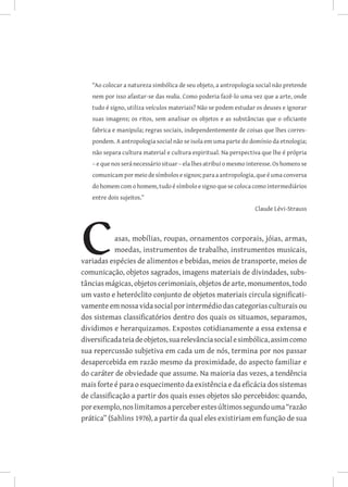 “Ao colocar a natureza simbólica de seu objeto, a antropologia social não pretende
   nem por isso afastar-se das realia. Como poderia fazê-lo uma vez que a arte, onde
   tudo é signo, utiliza veículos materiais? Não se podem estudar os deuses e ignorar
   suas imagens; os ritos, sem analisar os objetos e as substâncias que o oficiante
   fabrica e manipula; regras sociais, independentemente de coisas que lhes corres-
   pondem. A antropologia social não se isola em uma parte do domínio da etnologia;
   não separa cultura material e cultura espiritual. Na perspectiva que lhe é própria
   – e que nos será necessário situar – ela lhes atribui o mesmo interesse. Os homens se
   comunicam por meio de símbolos e signos; para a antropologia, que é uma conversa
   do homem com o homem, tudo é símbolo e signo que se coloca como intermediários
   entre dois sujeitos.”
                                                                   Claude Lévi-Strauss



            asas, mobílias, roupas, ornamentos corporais, jóias, armas,
            moedas, instrumentos de trabalho, instrumentos musicais,
variadas espécies de alimentos e bebidas, meios de transporte, meios de
comunicação, objetos sagrados, imagens materiais de divindades, subs-
tâncias mágicas, objetos cerimoniais, objetos de arte, monumentos, todo
um vasto e heteróclito conjunto de objetos materiais circula significati-
vamente em nossa vida social por intermédio das categorias culturais ou
dos sistemas classificatórios dentro dos quais os situamos, separamos,
dividimos e herarquizamos. Expostos cotidianamente a essa extensa e
diversificada teia de objetos, sua relevância social e simbólica, assim como
sua repercussão subjetiva em cada um de nós, termina por nos passar
desapercebida em razão mesmo da proximidade, do aspecto familiar e
do caráter de obviedade que assume. Na maioria das vezes, a tendência
mais forte é para o esquecimento da existência e da eficácia dos sistemas
de classificação a partir dos quais esses objetos são percebidos: quando,
por exemplo, nos limitamos a perceber estes últimos segundo uma “razão
prática” (Sahlins 1976), a partir da qual eles existiriam em função de sua
 