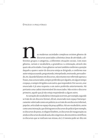O palácio e a praça pública




                 as modernas sociedades complexas existem gêneros de
                 discursos associados a distintas áreas de atividade, a di-
ferentes grupos e categorias, a diferentes situações sociais. Com esses
gêneros, variam o vocabulário, a gramática e a entonação, através dos
quais são articulados. Esses gêneros variam também conforme a posição
daquele a quem o autor do discurso esteja se dirigindo, e conforme esse
autor esteja acusando, perguntando, interpelando, ensinando, persuadin-
do, etc. Quando falamos em discursos, não estamos nos referindo apenas a
frases, mas a enunciados, sempre proferidos por alguém, em algum tempo
e espaço, e sempre dirigidos a um outro, que responderá. Por sua vez, esse
enunciado é já uma resposta a um outro proferida anteriormente. Há
portanto uma cadeia interminável de enunciados. Não existe o discurso
primeiro, aquele que já não esteja respondendo a algum outro.
    As variações de vocabulário e intonação ocorrem, por exemplo, segundo
se trate de um discurso formal, oficial, enunciado num espaço hierarqui-
camente valorizado como um palácio; ou se trate de um discurso informal,
popular, articulado no espaço da praça pública. Há um vocabulário, assim
como uma intonação, que distinguem os discursos do palácio (por exemplo,
os discursos de posse, os elogios fúnebres, os discursos de inauguração; ou
ainda os discursos da sala de aula, dos congressos, dos encontros científicos;
os discursos que se realizam nas missas, etc.). O mesmo pode ser dito em
 
