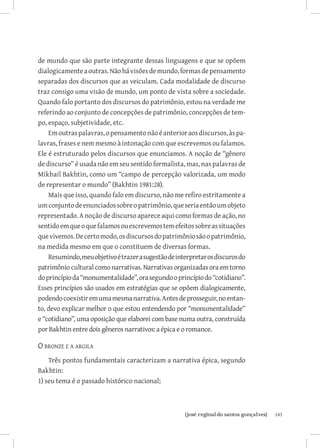 de mundo que são parte integrante dessas linguagens e que se opõem
dialogicamente a outras. Não há visões de mundo, formas de pensamento
separadas dos discursos que as veiculam. Cada modalidade de discurso
traz consigo uma visão de mundo, um ponto de vista sobre a sociedade.
Quando falo portanto dos discursos do patrimônio, estou na verdade me
referindo ao conjunto de concepções de patrimônio, concepções de tem-
po, espaço, subjetividade, etc.
    Em outras palavras, o pensamento não é anterior aos discursos, às pa-
lavras, frases e nem mesmo à intonação com que escrevemos ou falamos.
Ele é estruturado pelos discursos que enunciamos. A noção de “gênero
de discurso” é usada não em seu sentido formalista, mas, nas palavras de
Mikhail Bakhtin, como um “campo de percepção valorizada, um modo
de representar o mundo” (Bakhtin 1981:28).
    Mais que isso, quando falo em discurso, não me refiro estritamente a
um conjunto de enunciados sobre o patrimônio, que seria então um objeto
representado. A noção de discurso aparece aqui como formas de ação, no
sentido em que o que falamos ou escrevemos tem efeitos sobre as situações
que vivemos. De certo modo, os discursos do patrimônio são o patrimônio,
na medida mesmo em que o constituem de diversas formas.
    Resumindo, meu objetivo é trazer a sugestão de interpretar os discuros do
patrimônio cultural como narrativas. Narrativas organizadas ora em torno
do princípio da “monumentalidade”, ora segundo o princípio do “cotidiano”.
Esses princípios são usados em estratégias que se opõem dialogicamente,
podendo coexistir em uma mesma narrativa. Antes de prosseguir, no entan-
to, devo explicar melhor o que estou entendendo por “monumentalidade”
e “cotidiano”, uma oposição que elaborei com base numa outra, construída
por Bakhtin entre dois gêneros narrativos: a épica e o romance.

O bronze e a argila
    Três pontos fundamentais caracterizam a narrativa épica, segundo
Bakhtin:
1) seu tema é o passado histórico nacional;



                           		
                            {josé reginaldo santos gonçalves}                   143
 