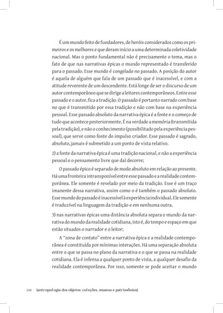 É um mundo feito de fundadores, de heróis considerados como os pri-
               meiros e os melhores e que deram início a uma determinada coletividade
               nacional. Mas o ponto fundamental não é precisamente o tema, mas o
               fato de que nas narrativas épicas o mundo representado é transferido
               para o passado. Esse mundo é congelado no passado. A posição do autor
               é aquela de alguém que fala de um passado que é inacessível, e com a
               atitude reverente de um descendente. Está longe de ser o discurso de um
               autor contemporâneo que se dirige a leitores contemporâneos. Entre esse
               passado e o autor, fica a tradição. O passado é portanto narrado com base
               no que é transmitido por essa tradição e não com base na experiência
               pessoal. Esse passado absoluto da narrativa épica é a fonte e o começo de
               tudo que acontece posteriormente. É na verdade a memória (transmitida
               pela tradição), e não o conhecimento (possibilitado pela experiência pes-
               soal), que serve como fonte do impulso criador. Esse passado é sagrado,
               absoluto, jamais é submetido a um ponto de vista relativo.
               2) a fonte da narrativa épica é uma tradição nacional, e não a experiência
               pessoal e o pensamento livre que daí decorre;
                   O passado épico é separado de modo absoluto em relação ao presente.
               Há uma fronteira intransponível entre esse passado e a realidade contem-
               porânea. Ele somente é revelado por meio da tradição. Esse é um traço
               imanente dessa narrativa, assim como o é também o passado absoluto.
               Esse mundo do passado é inacessível à experiência individual. Ele somente
               é traduzível na linguagem da tradição e em nenhuma outra.
               3) nas narrativas épicas uma distância absoluta separa o mundo da nar-
               rativa do mundo da realidade cotidiana, isto é, do tempo e espaço em que
               estão situados o narrador e o leitor;
                   A “zona de contato” entre a narrativa épica e a realidade contempo-
               rânea é constituída por mínimas interações. Há uma separação absoluta
               entre o que se passa no plano da narrativa e o que se passa na realidade
               cotidiana. Ela é infensa a qualquer ponto de vista, a qualquer desafio da
               realidade contemporânea. Por isso, somente se pode aceitar o mundo



144	   {antropologia dos objetos: coleções, museus e patrimônios}
 