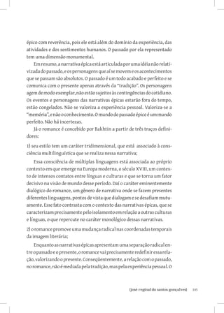 épico com reverência, pois ele está além do domínio da experiência, das
atividades e dos sentimentos humanos. O passado por ela representado
tem uma dimensão monumental.
    Em resumo, a narrativa épica está articulada por uma idéia não relati-
vizada do passado, e os personagens que aí se movem e os acontecimentos
que se passam são absolutos. O passado é um todo acabado e perfeito e se
comunica com o presente apenas através da “tradição”. Os personagens
agem de modo exemplar, não estão sujeitos às contingências do cotidiano.
Os eventos e personagens das narrativas épicas estarão fora do tempo,
estão congelados. Não se valoriza a experiência pessoal. Valoriza-se a
“memória”, e não o conhecimento. O mundo do passado épico é um mundo
perfeito. Não há incertezas.
    Já o romance é concebido por Bakhtin a partir de três traços defini-
dores:
1) seu estilo tem um caráter tridimensional, que está associado à cons-
ciência multilinguística que se realiza nessa narrativa;
    Essa consciência de múltiplas linguagens está associada ao próprio
contexto em que emerge na Europa moderna, o século XVIII, um contex-
to de intensos contatos entre línguas e culturas e que se torna um fator
decisivo na visão de mundo desse período. Daí o caráter eminentemente
dialógico do romance, um gênero de narrativa onde se fazem presentes
diferentes linguagens, pontos de vista que dialogam e se desafiam mutu-
amente. Esse fato contrasta com o contexto das narrativas épicas, que se
caracterizam precisamente pelo isolamento em relação a outras culturas
e línguas, o que repercute no caráter monológico dessas narrativas.
2) o romance promove uma mudança radical nas coordenadas temporais
da imagem literária;
    Enquanto as narrativas épicas apresentam uma separação radical en-
tre o passado e o presente, o romance vai precisamente redefinir essa rela-
ção, valorizando o presente. Conseqüentemente, a relação com o passado,
no romance, não é mediada pela tradição, mas pela experiência pessoal. O



                          		
                           {josé reginaldo santos gonçalves}                  145
 