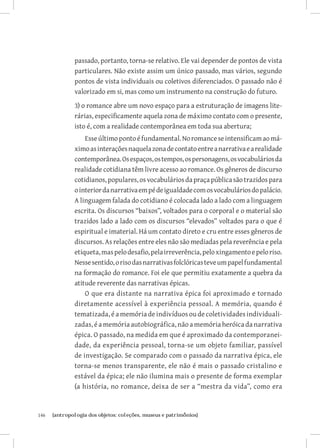 passado, portanto, torna-se relativo. Ele vai depender de pontos de vista
               particulares. Não existe assim um único passado, mas vários, segundo
               pontos de vista individuais ou coletivos diferenciados. O passado não é
               valorizado em si, mas como um instrumento na construção do futuro.
               3) o romance abre um novo espaço para a estruturação de imagens lite-
               rárias, especificamente aquela zona de máximo contato com o presente,
               isto é, com a realidade contemporânea em toda sua abertura;
                   Esse último ponto é fundamental. No romance se intensificam ao má-
               ximo as interações naquela zona de contato entre a narrativa e a realidade
               contemporânea. Os espaços, os tempos, os personagens, os vocabulários da
               realidade cotidiana têm livre acesso ao romance. Os gêneros de discurso
               cotidianos, populares, os vocabulários da praça pública são trazidos para
               o interior da narrativa em pé de igualdade com os vocabulários do palácio.
               A linguagem falada do cotidiano é colocada lado a lado com a linguagem
               escrita. Os discursos “baixos”, voltados para o corporal e o material são
               trazidos lado a lado com os discursos “elevados” voltados para o que é
               espiritual e imaterial. Há um contato direto e cru entre esses gêneros de
               discursos. As relações entre eles não são mediadas pela reverência e pela
               etiqueta, mas pelo desafio, pela irreverência, pelo xingamento e pelo riso.
               Nesse sentido, o riso das narrativas folclóricas teve um papel fundamental
               na formação do romance. Foi ele que permitiu exatamente a quebra da
               atitude reverente das narrativas épicas.
                   O que era distante na narrativa épica foi aproximado e tornado
               diretamente acessível à experiência pessoal. A memória, quando é
               tematizada, é a memória de indivíduos ou de coletividades individuali-
               zadas, é a memória autobiográfica, não a memória heróica da narrativa
               épica. O passado, na medida em que é aproximado da contemporanei-
               dade, da experiência pessoal, torna-se um objeto familiar, passível
               de investigação. Se comparado com o passado da narrativa épica, ele
               torna-se menos transparente, ele não é mais o passado cristalino e
               estável da épica; ele não ilumina mais o presente de forma exemplar
               (a história, no romance, deixa de ser a “mestra da vida”, como era


146	   {antropologia dos objetos: coleções, museus e patrimônios}
 