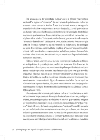 Há uma espécie de “afinidade eletiva” entre o gênero “patrimônio
               cultural” e o gênero “romance”. As narrativas de patrimônios culturais
               nascem com o romance. Ambos florescem, historicamente, na segunda
               metade do século XVIII e primeira metade do século XIX. Os “patrimônios
               culturais” são constituídos concomitantemente à formação dos Estados
               nacionais, que fazem uso dessas narrativas para construir memórias, tra-
               dições e identidades. Trata-se de um fenômeno que um autor chamou de
               “invenção de tradições” (Hobsbawm 1983). Assim como no romance, o que
               está em foco nas narrativas de patrimônio é a experiência de formação
               de uma determinada subjetividade coletiva, a “nação” enquanto coleti-
               vidade individualizada e, a exemplo dos indivíduos, dotada de memória,
               caráter, identidade, etc. De certo modo, as narrativas de patrimônio são
               romances nacionais.
                   Não por acaso, aparece, nesse mesmo contexto intelectual e histórico,
               os antiquários. A genealogia dos modernos museus e dos discursos de
               patrimônio cultural passa necessariamente pela experiência dos antiquá-
               rios e sua concepção de história. São eles que vão fazer com que moedas,
               medalhas e ruínas passem a ser considerados material de pesquisa his-
               tórica. Até então, no modelo clássico de história, somente textos escritos
               considerados como material digno de serem estudados. Os antiquários
               vão valorizar aqueles objetos, não pelos ensinamentos morais que pudes-
               sem trazer (a exemplo dos textos clássicos) mas pela sua verdade factual
               (Momigliano 1983).
                   O modernos discursos do patrimônio cultural constituíram-se arti-
               culadamente ao processo de formação dos Estados nacionais e, dialogica-
               mente, em contraposição ao modo como os objetos que vieram a integrar
               os “patrimônios nacionais” eram concebidos na sociedade do “antigo regi-
               me”. Neste último, não havia um patrimônio “nacional”, mas tão somente
               os patrimônios de diversos estamentos sociais, da nobreza, do clero, em
               mãos de quem estavam esses bens. Na medida em que os Estados nacionais
               se constituem, simultaneamente se formam “patrimônios nacionais” cujo
               acesso passa a ser obrigatoriamente universal, aberto a todos os cidadãos.



148	   {antropologia dos objetos: coleções, museus e patrimônios}
 
