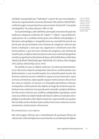 utilidade, manipulados por “indivíduos” a partir de suas necessidades e         1 Para uma reflexão
                                                                                original e problema-
interesses supostamente universais (Dumont 1985; Sahlins 2004 [1996]) ,        tizadora da categoria
                                                                                “indivíduo” no con-
conforme sugere uma perspectiva a que um autor chamou de “concepção             texto da sociedade e
                                                                                da cultura brasileira
estratigráfica” da cultura (Geertz 1989: 25-40).                                ver a obra de Roberto

    Essa epistemologia, cabe sublinhar, pressupõe uma naturalização das         DaMatta (1980).


modernas categorias ocidentais de “sujeito” e “objeto” cuja problemati-
zação parece ser a condição mesma para uma reflexão antropológica. A
literatura antropológica e etnográfica tem nos ensinado há mais de um
século que são precisamente esses sistemas de categorias culturais que
fazem a mediação e, mais que isso, organizam e constituem esses dois
termos polares, e que sem esses sistemas de categorias, sem sistemas de
classificação, os objetos materiais (assim como seus usuários) não ganham
existência significativa (Durkheim  Mauss 2001 [1903]; Mauss 2003; Boas
1966 [1911]; Whorf 1984 [1956]; Sapir 1985 [1934]; Lévi-Strauss 1962; Douglas
1975; Sahlins 2004 [1976]; Geertz 1973).
    Na medida em que os objetos materiais circulam permanentemen-
te na vida social, importa acompanhar descritiva e analiticamente seus
deslocamentos e suas transformações (ou reclassificações) através dos
diversos contextos sociais e simbólicos: sejam as trocas mercantis, sejam
as trocas cerimoniais, sejam aqueles espaços institucionais e discursivos
tais como as coleções, os museus e os chamados patrimônios culturais.
Acompanhar o deslocamento dos objetos ao longo das fronteiras que de-
limitam esses contextos é em grande parte entender a própria dinâmica
da vida social e cultural, seus conflitos, ambigüidades e paradoxos, assim
como seus efeitos na subjetividade individual e coletiva. Os estudos antro-
pológicos produzidos sobre objetos materiais, repercutindo esse quadro,
têm oscilado seu foco de descrição e análise entre esses contextos sociais,
cerimoniais, institucionais e discursivos.

Os antropólogos e seus objetos
Não será exagero afirmar que o entendimento de quaisquer formas de
vida social e cultural implica necessariamente na consideração de objetos



                           		
                            {josé reginaldo santos gonçalves}                              15
 