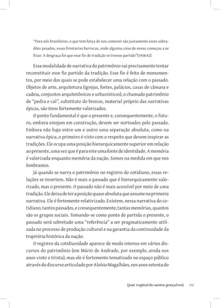 “Para nós brasileiros, o que tem força de nos comover são justamente esses sobra-
   dões pesados, essas frontarias barrocas, onde alguma coisa de nosso começou a se
   fixar. A desgraça foi que esse fio de tradição se tivesse partido”(1938:42).

    Essa modalidade de narrativa do patrimônio vai precisamente tentar
reconstituir esse fio partido da tradição. Esse fio é feito de monumen-
tos, por meio dos quais se pode estabelecer uma relação com o passado.
Objetos de arte, arquitetura (igrejas, fortes, palácios, casas de câmara e
cadeia, conjuntos arquitetônicos e urbanísticos), o chamado patrimônio
de “pedra e cal”, substituto do bronze, material próprio das narrativas
épicas, são itens fortemente valorizados.
    O ponto fundamental é que o presente e, consequentemente, o futu-
ro, embora estejam em construção, devem ser norteados pelo passado.
Embora não haja entre um e outro uma separação absoluta, como na
narrativa épica, o primeiro é visto com o respeito que devem inspirar as
tradições. Ele ocupa uma posição hierarquicamente superior em relação
ao presente, uma vez que é para este uma fonte de identidade. A memória
é valorizada enquanto memória da nação. Somos na medida em que nos
lembramos.
    Já quando se narra o patrimônio no registro do cotidiano, essas re-
lações se invertem. Não é mais o passado que é hierarquicamente valo-
rizado, mas o presente. O passado não é mais acessível por meio de uma
tradição. Ele deixa de ter a posição quase absoluta que assume na primeira
narrativa. Ele é fortemente relativizado. Existem, nessa narrativa do co-
tidiano, tantos passados, e consequentemente, tantas memórias, quantos
são os grupos sociais. Tomando-se como ponto de partida o presente, o
passado será sobretudo uma “referência” a ser pragmaticamente utili-
zada no processo de produção cultural e na garantia da continuidade da
trajetória histórica da nação.
    O registro da cotidianidade aparece de modo intenso em vários dis-
cursos do patrimônio (em Mário de Andrade, por exemplo, ainda nos
anos vinte e trinta), mas ele é fortemente tematizado no espaço público
através do discurso articulado por Aloísio Magalhães, nos anos setenta do



                              		
                               {josé reginaldo santos gonçalves}                       151
 