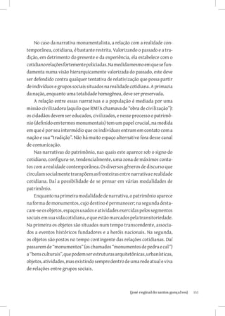 No caso da narrativa monumentalista, a relação com a realidade con-
temporânea, cotidiana, é bastante restrita. Valorizando o passado e a tra-
dição, em detrimento do presente e da experiência, ela estabelece com o
cotidiano relações fortemente policiadas. Na medida mesmo em que se fun-
damenta numa visão hierarquicamente valorizada do passado, este deve
ser defendido contra qualquer tentativa de relativização que possa partir
de indivíduos e grupos sociais situados na realidade cotidiana. A primazia
da nação, enquanto uma totalidade homogênea, deve ser preservada.
    A relação entre essas narrativas e a população é mediada por uma
missão civilizadora (aquilo que RMFA chamava de “obra de civilização”):
os cidadãos devem ser educados, civilizados, e nesse processo o patrimô-
nio (definido em termos monumentais) tem um papel crucial, na medida
em que é por seu intermédio que os indivíduos entram em contato com a
nação e sua “tradição”. Não há muito espaço alternativo fora desse canal
de comunicação.
    Nas narrativas do patrimônio, nas quais este aparece sob o signo do
cotidiano, configura-se, tendencialmente, uma zona de máximos conta-
tos com a realidade contemporânea. Os diversos gêneros de discurso que
circulam socialmente transpõem as fronteiras entre narrativa e realidade
cotidiana. Daí a possibilidade de se pensar em várias modalidades de
patrimônio.
    Enquanto na primeira modalidade de narrativa, o patrimônio aparece
na forma de monumentos, cujo destino é permanecer; na segunda desta-
cam-se os objetos, espaços usados e atividades exercidas pelos segmentos
sociais em sua vida cotidiana, e que estão marcados pela transitoriedade.
Na primeira os objetos são situados num tempo transcendente, associa-
dos a eventos históricos fundadores e a heróis nacionais. Na segunda,
os objetos são postos no tempo contingente das relações cotidianas. Daí
passarem de “monumentos” (os chamados “monumentos de pedra e cal”)
a “bens culturais”, que podem ser estruturas arquitetônicas, urbanísticas,
objetos, atividades, mas existindo sempre dentro de uma rede atual e viva
de relações entre grupos sociais.



                          		
                           {josé reginaldo santos gonçalves}                 153
 