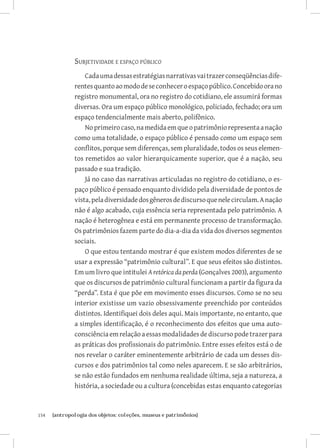 Subjetividade e espaço público
                   Cada uma dessas estratégias narrativas vai trazer conseqüências dife-
               rentes quanto ao modo de se conhecer o espaço público. Concebido ora no
               registro monumental, ora no registro do cotidiano, ele assumirá formas
               diversas. Ora um espaço público monológico, policiado, fechado; ora um
               espaço tendencialmente mais aberto, polifônico.
                   No primeiro caso, na medida em que o patrimônio representa a nação
               como uma totalidade, o espaço público é pensado como um espaço sem
               conflitos, porque sem diferenças, sem pluralidade, todos os seus elemen-
               tos remetidos ao valor hierarquicamente superior, que é a nação, seu
               passado e sua tradição.
                   Já no caso das narrativas articuladas no registro do cotidiano, o es-
               paço público é pensado enquanto dividido pela diversidade de pontos de
               vista, pela diversidade dos gêneros de discurso que nele circulam. A nação
               não é algo acabado, cuja essência seria representada pelo patrimônio. A
               nação é heterogênea e está em permanente processo de transformação.
               Os patrimônios fazem parte do dia-a-dia da vida dos diversos segmentos
               sociais.
                   O que estou tentando mostrar é que existem modos diferentes de se
               usar a expressão “patrimônio cultural”. E que seus efeitos são distintos.
               Em um livro que intitulei A retórica da perda (Gonçalves 2003), argumento
               que os discursos de patrimônio cultural funcionam a partir da figura da
               “perda”. Esta é que põe em movimento esses discursos. Como se no seu
               interior existisse um vazio obsessivamente preenchido por conteúdos
               distintos. Identifiquei dois deles aqui. Mais importante, no entanto, que
               a simples identificação, é o reconhecimento dos efeitos que uma auto-
               consciência em relação a essas modalidades de discurso pode trazer para
               as práticas dos profissionais do patrimônio. Entre esses efeitos está o de
               nos revelar o caráter eminentemente arbitrário de cada um desses dis-
               cursos e dos patrimônios tal como neles aparecem. E se são arbitrários,
               se não estão fundados em nenhuma realidade última, seja a natureza, a
               história, a sociedade ou a cultura (concebidas estas enquanto categorias



154	   {antropologia dos objetos: coleções, museus e patrimônios}
 