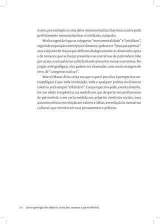 Assim, por exemplo, se uma delas monumentaliza o barroco; a outra pode
               perfeitamente monumentalizar o cotidiano, o popular.
                   Minha sugestão é que as categorias “monumentalidade” e “cotidiano”,
               seguindo a oposição entre épica e romance, podem ser “boas para pensar”
               esse conjunto de traços que definem dialogicamente as dimensões épica
               e de romance que se fazem presentes nas narrativas de patrimônio. Não
               por acaso, essas palavras estão bastante presentes nessas narrativas. No
               jargão antropológico, elas podem ser chamadas, sem muita margem de
               erro, de “categorias nativas”.
                   Marcel Mauss disse certa vez que o que é peculiar à perspectiva an-
               tropológica é que toda instituição, toda e qualquer prática ou discurso
               coletivo, será sempre “arbitrário”. Essa perspectiva pode, eventualmente,
               ter um efeito terapêutico, na medida em que desperte nos profissionais
               de patrimônio, e em certa medida nos próprios cientistas sociais, uma
               autoconsciência em relação aos valores e idéias, em relação às narrativas
               culturais que estruturam seus pensamentos e práticas.




156	   {antropologia dos objetos: coleções, museus e patrimônios}
 