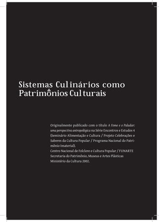 Sistemas Culinários como
Patrimônios Culturais


       Originalmente publicado com o título A Fome e o Paladar:
       uma perspectiva antropológica na Série Encontros e Estudos 4
       (Seminário Alimentação e Cultura / Projeto Celebrações e
       Saberes da Cultura Popular / Programa Nacional do Patri-
       mônio Imaterial).
       Centro Nacional de Folclore e Cultura Popular / FUNARTE
       Secretaria do Patrimônio, Museus e Artes Plásticas
       Ministério da Cultura 2002.
 