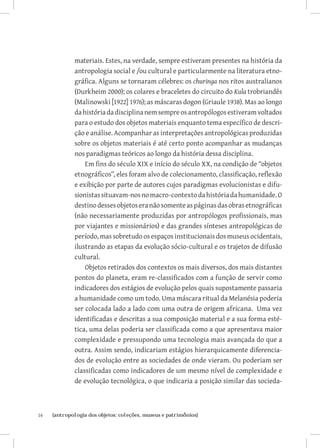 materiais. Estes, na verdade, sempre estiveram presentes na história da
              antropologia social e /ou cultural e particularmente na literatura etno-
              gráfica. Alguns se tornaram célebres: os churinga nos ritos australianos
              (Durkheim 2000); os colares e braceletes do circuito do Kula trobriandês
              (Malinowski [1922] 1976); as máscaras dogon (Griaule 1938). Mas ao longo
              da história da disciplina nem sempre os antropólogos estiveram voltados
              para o estudo dos objetos materiais enquanto tema específico de descri-
              ção e análise. Acompanhar as interpretações antropológicas produzidas
              sobre os objetos materiais é até certo ponto acompanhar as mudanças
              nos paradigmas teóricos ao longo da história dessa disciplina.
                  Em fins do século XIX e início do século XX, na condição de “objetos
              etnográficos”, eles foram alvo de colecionamento, classificação, reflexão
              e exibição por parte de autores cujos paradigmas evolucionistas e difu-
              sionistas situavam-nos no macro-contexto da história da humanidade. O
              destino desses objetos era não somente as páginas das obras etnográficas
              (não necessariamente produzidas por antropólogos profissionais, mas
              por viajantes e missionários) e das grandes sínteses antropológicas do
              período, mas sobretudo os espaços institucionais dos museus ocidentais,
              ilustrando as etapas da evolução sócio-cultural e os trajetos de difusão
              cultural.
                  Objetos retirados dos contextos os mais diversos, dos mais distantes
              pontos do planeta, eram re-classificados com a função de servir como
              indicadores dos estágios de evolução pelos quais supostamente passaria
              a humanidade como um todo. Uma máscara ritual da Melanésia poderia
              ser colocada lado a lado com uma outra de origem africana. Uma vez
              identificadas e descritas a sua composição material e a sua forma esté-
              tica, uma delas poderia ser classificada como a que apresentava maior
              complexidade e pressupondo uma tecnologia mais avançada do que a
              outra. Assim sendo, indicariam estágios hierarquicamente diferencia-
              dos de evolução entre as sociedades de onde vieram. Ou poderiam ser
              classificadas como indicadores de um mesmo nível de complexidade e
              de evolução tecnológica, o que indicaria a posição similar das socieda-



16	   {antropologia dos objetos: coleções, museus e patrimônios}
 