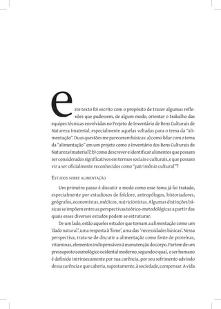 ste texto foi escrito com o propósito de trazer algumas refle-
              xões que pudessem, de algum modo, orientar o trabalho das
equipes técnicas envolvidas no Projeto de Inventário de Bens Culturais de
Natureza Imaterial, especialmente aquelas voltadas para o tema da “ali-
mentação”. Duas questões me pareceram básicas: a) como lidar com o tema
da “alimentação” em um projeto como o Inventário dos Bens Culturais de
Natureza Imaterial?; b) como descrever e identificar alimentos que possam
ser considerados significativos em termos sociais e culturais, e que possam
vir a ser oficialmente reconhecidos como “patrimônio cultural”?

Estudos sobre alimentação
    Um primeiro passo é discutir o modo como esse tema já foi tratado,
especialmente por estudiosos de folclore, antropólogos, historiadores,
geógrafos, economistas, médicos, nutricionistas. Algumas distinções bá-
sicas se impõem entre as perspectivas teórico-metodológicas a partir das
quais esses diversos estudos podem se estruturar.
    De um lado, estão aqueles estudos que tomam a alimentação como um
‘dado natural’, uma resposta à ‘fome’, uma das ‘necessidades básicas’. Nessa
perspectiva, trata-se de discutir a alimentação como fonte de proteínas,
vitaminas, elementos indispensáveis à manutenção do corpo. Partem de um
pressuposto cosmológico ocidental moderno, segundo o qual, o ser humano
é definido intrinsecamente por sua carência, por seu sofrimento advindo
dessa carência e que caberia, supostamente, à sociedade, compensar. A vida
 