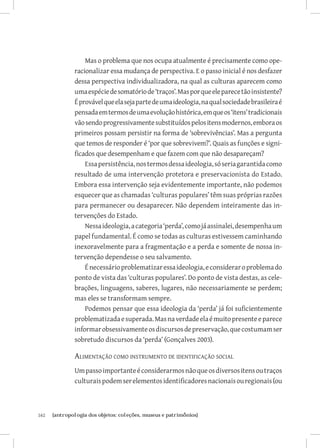 Mas o problema que nos ocupa atualmente é precisamente como ope-
               racionalizar essa mudança de perspectiva. E o passo inicial é nos desfazer
               dessa perspectiva individualizadora, na qual as culturas aparecem como
               uma espécie de somatório de ‘traços’. Mas por que ele parece tão insistente?
               É provável que ela seja parte de uma ideologia, na qual sociedade brasileira é
               pensada em termos de uma evolução histórica, em que os ‘itens’ tradicionais
               vão sendo progressivamente substituídos pelos itens modernos, embora os
               primeiros possam persistir na forma de ‘sobrevivências’. Mas a pergunta
               que temos de responder é ‘por que sobrevivem?’. Quais as funções e signi-
               ficados que desempenham e que fazem com que não desapareçam?
                   Essa persistência, nos termos dessa ideologia, só seria garantida como
               resultado de uma intervenção protetora e preservacionista do Estado.
               Embora essa intervenção seja evidentemente importante, não podemos
               esquecer que as chamadas ‘culturas populares’ têm suas próprias razões
               para permanecer ou desaparecer. Não dependem inteiramente das in-
               tervenções do Estado.
                   Nessa ideologia, a categoria ‘perda’, como já assinalei, desempenha um
               papel fundamental. É como se todas as culturas estivessem caminhando
               inexoravelmente para a fragmentação e a perda e somente de nossa in-
               tervenção dependesse o seu salvamento.
                   É necessário problematizar essa ideologia, e considerar o problema do
               ponto de vista das ‘culturas populares’. Do ponto de vista destas, as cele-
               brações, linguagens, saberes, lugares, não necessariamente se perdem;
               mas eles se transformam sempre.
                   Podemos pensar que essa ideologia da ‘perda’ já foi suficientemente
               problematizada e superada. Mas na verdade ela é muito presente e parece
               informar obsessivamente os discursos de preservação, que costumam ser
               sobretudo discursos da ‘perda’ (Gonçalves 2003).

               Alimentação como instrumento de identificação social
               Um passo importante é considerarmos não que os diversos itens ou traços
               culturais podem ser elementos identificadores nacionais ou regionais (ou



162	   {antropologia dos objetos: coleções, museus e patrimônios}
 