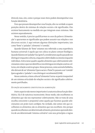 étnicos), mas, sim, como e porque esses itens podem desempenhar essa
função identitária.
    Para que possam desempenhar essa função, eles na verdade ocupam
posições dentro de sistemas de relações sociais e de significados. Eles
existem basicamente na medida em que integram esses sistemas. Não
existem separadamente.
    Nesse sentido, é preciso qualificarmos os usos da palavra ‘alimenta-
ção’ e apurarmos os significados que podem assumir nas relações e nos
discursos sociais. E aqui entram algumas distinções importantes, tais
como ‘fome’ e ‘paladar’; ‘alimento’ e ‘comida’.
    Quando falamos de ‘fome’ estamos nos referindo a uma experiência
humana universal: é aquilo que nos coloca no plano comum fisiológico.
Quando falamos em ‘paladar’ (ou ‘gosto’), consideramos aquilo que pode nos
distinguir enquanto culturas, enquanto coletividades ou mesmo enquanto
indivíduos. Entra nesse quadro aqueles alimentos que coletivamente sele-
cionamos como o que nos identifica e nos distingue em relação a outras cul-
turas, em relação a outros grupos. Nesse processo, como assinala DaMatta,
eles deixam de ser ‘alimentos’ (para saciar a ‘fome’) e passam a ser ‘comida’
(para agradar o ‘paladar’ e nos distinguir socialmente) (1998).
    Nesse contexto, o item cultural ‘alimentos’ torna-se parte inseparável
de um sistema articulado de relações sociais e de significados coletiva-
mente partilhados.

A função socialmente constitutiva da alimentação
    Outro aspecto não menos importante é a natureza dessa função iden-
titária. Ela é de natureza inconsciente. Desse modo, não escolhemos os
alimentos que vão nos representar coletivamente. Não se trata de uma
escolha consciente e proposital como aquela que fazemos quando sele-
cionamos um prato num cardápio. Na verdade, não somos nós que es-
colhemos os alimentos; são os alimentos que nos escolhem. Isto porque
quando escolhemos um determinado alimento, já estamos operando den-
tro de um determinado ‘sistema culinário’ com seus princípios e regras



                           		
                            {josé reginaldo santos gonçalves}                   163
 