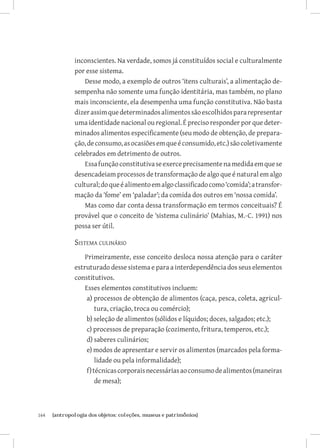 inconscientes. Na verdade, somos já constituídos social e culturalmente
               por esse sistema.
                   Desse modo, a exemplo de outros ‘itens culturais’, a alimentação de-
               sempenha não somente uma função identitária, mas também, no plano
               mais inconsciente, ela desempenha uma função constitutiva. Não basta
               dizer assim que determinados alimentos são escolhidos para representar
               uma identidade nacional ou regional. É preciso responder por que deter-
               minados alimentos especificamente (seu modo de obtenção, de prepara-
               ção, de consumo, as ocasiões em que é consumido, etc.) são coletivamente
               celebrados em detrimento de outros.
                   Essa função constitutiva se exerce precisamente na medida em que se
               desencadeiam processos de transformação de algo que é natural em algo
               cultural; do que é alimento em algo classificado como ‘comida’; a transfor-
               mação da ‘fome’ em ‘paladar’; da comida dos outros em ‘nossa comida’.
                   Mas como dar conta dessa transformação em termos conceituais? É
               provável que o conceito de ‘sistema culinário’ (Mahias, M.-C. 1991) nos
               possa ser útil.

               Sistema culinário
                   Primeiramente, esse conceito desloca nossa atenção para o caráter
               estruturado desse sistema e para a interdependência dos seus elementos
               constitutivos.
                   Esses elementos constitutivos incluem:
                    a) processos de obtenção de alimentos (caça, pesca, coleta, agricul-
                        tura, criação, troca ou comércio);
                    b) seleção de alimentos (sólidos e líquidos; doces, salgados; etc.);
                    c) processos de preparação (cozimento, fritura, temperos, etc.);
                    d) saberes culinários;
                    e) modos de apresentar e servir os alimentos (marcados pela forma-
                        lidade ou pela informalidade);
                    f) técnicas corporais necessárias ao consumo de alimentos (maneiras
                        de mesa);



164	   {antropologia dos objetos: coleções, museus e patrimônios}
 
